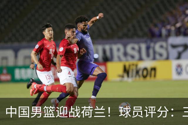 中国男篮迎战荷兰！球员评分：三人满分、五人合格、四人状态不佳
