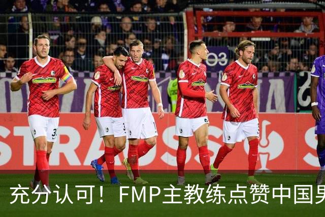 充分认可！FMP主教练点赞中国男篮1人，并伸出了橄榄枝