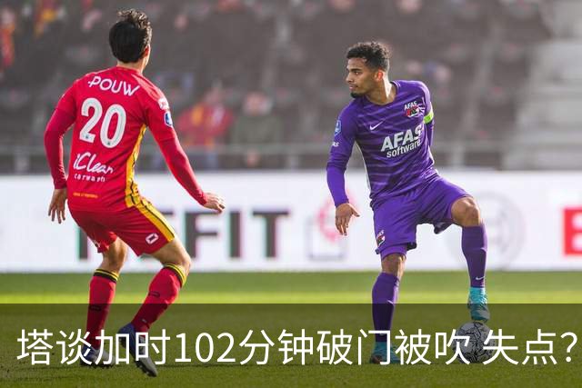 塔谈加时102分钟破门被吹 失点？困难时刻还会承担责任