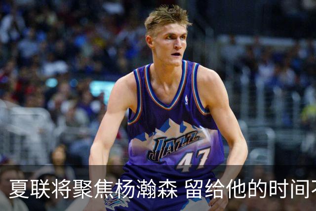 夏联将聚焦杨瀚森 留给他的时间不多了 新赛季挤进轮换难度大