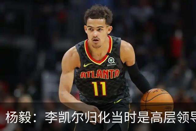 杨毅：李凯尔归化当时是高层领导特批 他人很好但太慢带不动我们