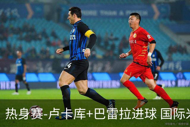 热身赛-卢卡库+巴雷拉进球 国际米兰连追2球2-2平