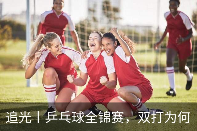 追光丨乒乓球全锦赛，双打为何“单飞”