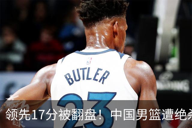 领先17分被翻盘！中国男篮遭绝杀输得憋屈，廖三宁关键时刻掉链子