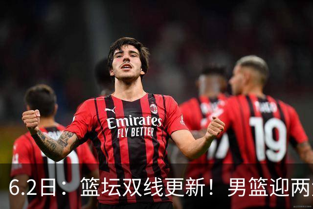 6.2日：篮坛双线更新！男篮迎两大利好，孙铭徽状态成最大遗憾